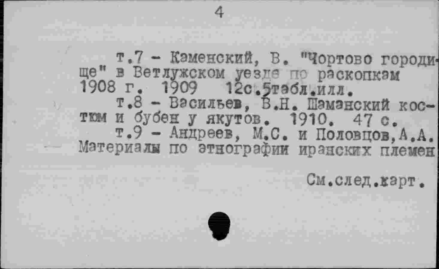 ﻿4
т.7 - Каменский, В. "Чортово городище" в Вет лужском уезде по раскопкам 1908 г. 1909 12с.5тэбл.илл.
т.8 - Васильев, В.Н. Шаманский костюм и бубен у якутов. 1910. 47 с.
т.9 - Андреев, М.С. и Половцов,А.А. Материала по этнографии иранских племен
См.след.карт.